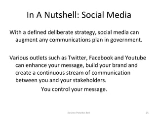 In A Nutshell: Social Media With a defined deliberate strategy, social media can augment any communications plan in government. Various outlets such as Twitter, Facebook and Youtube can enhance your message, build your brand and create a continuous stream of communication between you and your stakeholders.  You control your message.  Desiree Peterkin Bell  