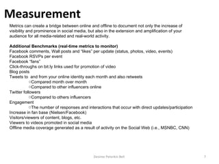 Desiree Peterkin Bell  Metrics can create a bridge between online and offline to document not only the increase of visibility and prominence in social media, but also in the extension and amplification of your audience for all media-related and real-world activity. Additional Benchmarks (real-time metrics to monitor) Facebook comments, Wall posts and “likes” per update (status, photos, video, events) Facebook RSVPs per event Facebook “fans” Click-throughs on bit.ly links used for promotion of video Blog posts Tweets to  and from your online identity each month and also retweets Compared month over month Compared to other influencers online Twitter followers Compared to others influencers Engagement The number of responses and interactions that occur with direct updates/participation Increase in fan base (Nielsen/Facebook) Visitors/viewers of content, blogs, etc. Viewers to videos promoted in social media Offline media coverage generated as a result of activity on the Social Web (i.e., MSNBC, CNN) Measurement   