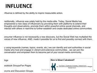 Influence is defined by the ability to inspire measurable action. Traditionally, influence was solely held by the media elite. Today, Social Media has empowered a new class of influencers by providing them with platforms to extend their thoughts and observations, promote them within powerful online social channels, and interact with others in real-time to further establish and create dedicated online communities. Consumer influence is not necessarily a new discovery, but the Social Web has multiplied the voices of new influence, AND, made it possible for us to find and possibly connect with them. By using keywords (names, topics, events, etc.) we can identify and sort authorities in social media who host and engage in vibrant and extensive communities…we can join the conversation and empower them to become part of your social media community. Blogs Facebook Groups/Fan Pages Forums and Discussion Groups Twitter YouTube Desiree Peterkin Bell  INFLUENCE 