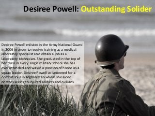Desiree Powell: Outstanding Solider 
Desiree Powell enlisted in the Army National Guard 
in 2006 in order to receive training as a medical 
laboratory specialist and obtain a job as a 
laboratory technician. She graduated in the top of 
her class in every single military school she has 
ever attended and was in a position of honor as a 
squad leader. Desiree Powell volunteered for a 
combat tour in Afghanistan where she aided 
doctors seeing to injured soldiers and civilians. 
 