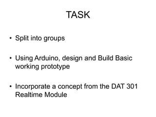 TASK

• Split into groups

• Using Arduino, design and Build Basic
  working prototype

• Incorporate a concept from the DAT 301
  Realtime Module
 