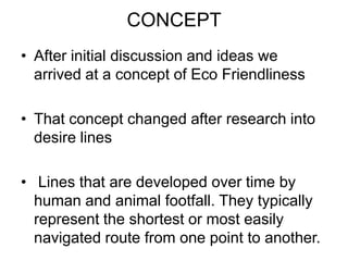 CONCEPT
• After initial discussion and ideas we
  arrived at a concept of Eco Friendliness

• That concept changed after research into
  desire lines

• Lines that are developed over time by
  human and animal footfall. They typically
  represent the shortest or most easily
  navigated route from one point to another.
 