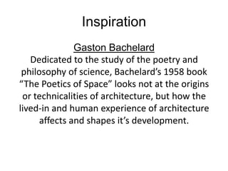 Inspiration
               Gaston Bachelard
   Dedicated to the study of the poetry and
 philosophy of science, Bachelard’s 1958 book
“The Poetics of Space” looks not at the origins
 or technicalities of architecture, but how the
lived-in and human experience of architecture
      affects and shapes it’s development.
 