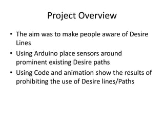 Project Overview
• The aim was to make people aware of Desire
  Lines
• Using Arduino place sensors around
  prominent existing Desire paths
• Using Code and animation show the results of
  prohibiting the use of Desire lines/Paths
 