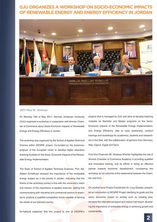 GJU ORGANIZES A WORKSHOP ON SOCIO-ECONOMIC IMPACTS
OF RENEWABLE ENERGY AND ENERGY EFFICIENCY IN JORDAN
2
2017 May 16 -Amman
On Monday 15th of May 2017, German Jordanian University
(GJU) organized a workshop in cooperation with Amman Cham-
ber of Commerce about Socio-Economic Impacts of Renewable
Energy and Energy Efﬁciency in Jordan.
The workshop was organized by the School of Applied Technical
Science within DESIRE project, Co-funded by the Erasmus+
program of the European Union to develop higher education
teaching modules on the Socio- Economic Impacts of the Renew-
able Energy Implementation.
The Dean of School of Applied Technical Sciences, Prof. Ala’
Aldeen Al-Halhouli stressed the importance of the renewable
energy subject as a top priority in Jordan, indicating that the
theme of the workshop comes in line with the university’s vision
and mission of the importance of applied sciences, adding that
communicating with industrial and commercial sectors is essen-
tial to produce a qualiﬁed competitive forces capable of serving
the needs of our beloved country.
Dr.Halhouli explained that this project is one of DESIRE’s
projects that is managed by GJU and aims to develop teaching
modules for Bachelor and Master programs on the Socio-
Economic Impacts of the Renewable Energy Implementation,
and Energy Efﬁciency, also to raise awareness, conduct
trainings and workshops for academics, students and research-
ers in the ﬁeld, with the collaboration of partners from Germany,
Italy, Cyprus, Egypt and Syria.
First Vice Chairman Mr. Ghassan Kherfan highlighted the role of
Amman Chamber of Commerce Academy in providing qualiﬁed
and innovative training, and its efforts in being an effective
partner towards economic development, considering this
workshop as an outcome of the relationship between the Cham-
ber and GJU.
On another hand Project Coordinator Dr. Louy Qoaider, present-
ed an introduction to DESIRE Project clarifying its goals and the
socio- economic impact on society such as creating jobs,
increase the international export and reduce fuel import, illustrat-
ing the importance of renewable energy in achieving growth and
sustainability.
 