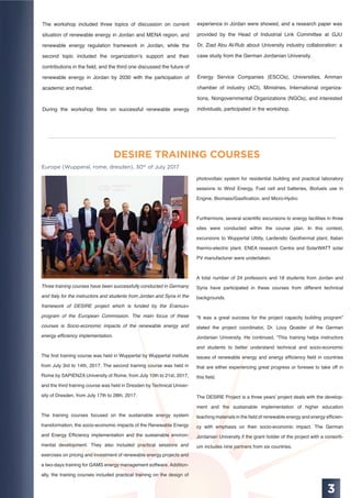 3
DESIRE TRAINING COURSES
Europe (Wupperal, rome, dresden), 30th
of July 2017
Three training courses have been successfully conducted in Germany
and Italy for the instructors and students from Jordan and Syria in the
framework of DESIRE project which is funded by the Eramus+
program of the European Commission. The main focus of these
courses is Socio-economic impacts of the renewable energy and
energy efﬁciency implementation.
The ﬁrst training course was held in Wuppertal by Wuppertal institute
from July 3rd to 14th, 2017, The second training course was held in
Rome by SAPIENZA University of Rome, from July 10th to 21st, 2017,
and the third training course was held in Dresden by Technical Univer-
sity of Dresden, from July 17th to 28th, 2017.
The training courses focused on the sustainable energy system
transformation, the socio-economic impacts of the Renewable Energy
and Energy Efﬁciency implementation and the sustainable environ-
mental development. They also included practical sessions and
exercises on pricing and investment of renewable energy projects and
a two-days training for GAMS energy management software. Addition-
ally, the training courses included practical training on the design of
The workshop included three topics of discussion on current
situation of renewable energy in Jordan and MENA region, and
renewable energy regulation framework in Jordan, while the
second topic included the organization’s support and their
contributions in the ﬁeld, and the third one discussed the future of
renewable energy in Jordan by 2030 with the participation of
academic and market.
During the workshop ﬁlms on successful renewable energy
experience in Jordan were showed, and a research paper was
provided by the Head of Industrial Link Committee at GJU
Dr. Ziad Abu Al-Rub about University industry collaboration: a
case study from the German Jordanian University.
Energy Service Companies (ESCOs), Universities, Amman
chamber of industry (ACI), Ministries, International organiza-
tions, Nongovernmental Organizations (NGOs), and interested
individuals, participated in the workshop.
photovoltaic system for residential building and practical laboratory
sessions to Wind Energy, Fuel cell and batteries, Biofuels use in
Engine, Biomass/Gasiﬁcation, and Micro-Hydro.
Furthermore, several scientiﬁc excursions to energy facilities in three
sites were conducted within the course plan. In this context,
excursions to Wuppertal Utility, Larderello Geothermal plant, Italian
thermo-electric plant, ENEA research Centre and SolarWATT solar
PV manufacturer were undertaken.
A total number of 24 professors and 18 students from Jordan and
Syria have participated in these courses from different technical
backgrounds.
“It was a great success for the project capacity building program”
stated the project coordinator, Dr. Louy Qoaider of the German
Jordanian University. He continued, “This training helps instructors
and students to better understand technical and socio-economic
issues of renewable energy and energy efﬁciency ﬁeld in countries
that are either experiencing great progress or foresee to take off in
this ﬁeld.
The DESIRE Project is a three years’ project deals with the develop-
ment and the sustainable implementation of higher education
teaching materials in the ﬁeld of renewable energy and energy efﬁcien-
cy with emphasis on their socio-economic impact. The German
Jordanian University if the grant holder of the project with a consorti-
um includes nine partners from six countries.
 