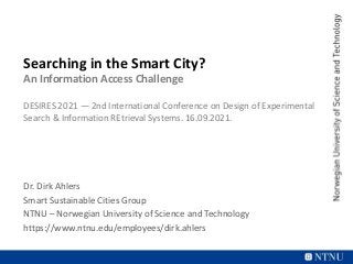 Searching in the Smart City?
An Information Access Challenge
DESIRES 2021 — 2nd International Conference on Design of Experimental
Search & Information REtrieval Systems. 16.09.2021.
Dr. Dirk Ahlers
Smart Sustainable Cities Group
NTNU – Norwegian University of Science and Technology
https://www.ntnu.edu/employees/dirk.ahlers
 