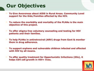 Our Objectives To Give Awareness about AIDS in Rural Areas. Community Level support for the Kids/Families affected by the HIV. To reduce the morbidity and mortality of the PLHAs is the main objective of this project.  To offer stigma free voluntary counseling and testing for HIV patients and their families.  To help PLHAs in antiretroviral (ARV) drugs from Govt & monitor them in drug adherence.  To support orphans and vulnerable children infected and affected with HIV by all means.  To offer quality treatment for Opportunistic Infections (OIs), it helps CD4 cell growth in HIV+ lives.  