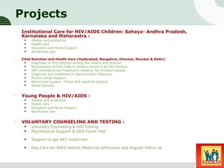 Projects Institutional Care for HIV/AIDS Children: Sahaya- Andhra Pradesh, Karnataka and Maharastra : Shelter and protection  Health care  Education and Moral Support  Nutritional care  Child Nutrition and Health Care (Hyderabad, Bangalore, Chennai, Mumbai & Delhi): Diagnosis of HIV infection among the infants and children  Enumeration of CD4 Cells in children found to be HIV Positive  ART (Antiretroviral Treatment) initiation for children needed  Diagnosis and treatment of Opportunistic Infections  Psycho-social Support  Nutritional Support ,Travel and logistical Support  Social Security  Young People & HIV/AIDS : Shelter and protection  Health care  Education and Moral Support  Nutritional care  VOLUNTARY COUNSELING AND TESTING : Voluntary Counseling & HIV Testing  Psychosocial Support & CD4 Count Test Support to get ART medicines Day Care for AIDS Patient Medicinal adherence and Regular follow up  Sub title 