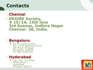 Contacts Chennai DESIRE Society, # 15/1A, 15th lane 3rd Avenue, Indhira Nagar Chennai- 20, India. Bengaluru No-50, Nayak Layout, B.K. Circle, Kothnuru Dinne 8th Phase, JP Nagar Bangalore- 560078 Ph: 080-32020529  Hyderabad LIG -156 , 2nd Road  KPHB Colony  Hyderabad  AP India- 500072  Sub title 