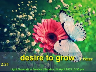 desire to grow                                 1 Peter
2:21
       Light Generation Service | Sunday, 14 April 2013 | 3.30 pm
 