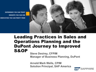 EXPERIENCE YOU CAN TRUST

          INSIGHTS YOU CAN USE

INNOVATION YOU CAN PROFIT FROM




                Leading Practices in Sales and
                Operations Planning and the
                DuPont Journey to Improved
                S&OP
                                 Steve Desirey, CFPIM
                                 Manager of Business Planning, DuPont

                                 Arnold Mark Wells, CPIM
                                 Solution Principal, SAP America
 