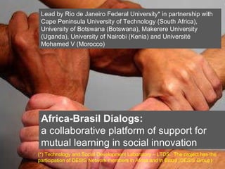 Click on the icon below to insert a key image showing the  project as a whole...   Choose the most characteristic, recognisable image to make the cover of the presentation...  Insert also the  logos/names  of the main institutions involved in the project...  Africa-Brasil Dialogs: a collaborative platform of support for mutual learning in social innovation Lead by Rio de Janeiro Federal University* in partnership with Cape Peninsula University of Technology (South Africa), University of Botswana (Botswana), Makerere University (Uganda), University of Nairobi (Kenia) and Université Mohamed V (Morocco) (*) Technology and Social Development Laboratory – LTDS.  The project has the participation of DESIS Network members in Africa and in Brazil (DESIS Group) 