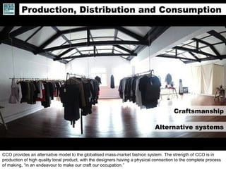 CCO provides an alternative model to the globalised mass-market fashion system. The strength of CCO is in
production of high quality local product, with the designers having a physical connection to the complete process
of making, “in an endeavour to make our craft our occupation.”
Alternative systems
Craftsmanship
Production, Distribution and Consumption
 