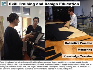 Recent graduates learn time-honoured traditions from seasoned design practitioners; mentors provide links to
industry contacts; and current students contribute ‘work experience’ hours to support to their alumni, with a view to
joining the collective in the future. The project embraces skill sharing and capacity building, with all members of
the collective benefiting from a supportive environment and a sense of shared participation.
Collective Practice
Mentoring
Knowledge Transfer
Skill Training and Design Education
 
