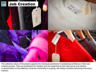 Collective self-employment
Commercialisation
Job Creation
The collective nature of the project supports the individual practitioner in developing confidence in their own
creative process. They are protected from isolation and are supported by their peer group and mentors.
A central theme of the collective is that the mentorship is ongoing, with todays mentees becoming tomorrow’s
mentors.
 