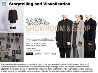 Traditional fashion design story-boarding is used in the garment design development stages. Aspects of
conventional media are also used to advertise final design offerings. Whilst the project is innovative in its
approach, the final garments are benchmarked against comparable high-end design labels, and as such are
profiled accordingly. All public communications highlight the alternative nature of this local co-creation model.
Storytelling and Visualisation
 