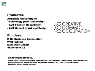 Promoter.
Auckland University of
Technology (AUT University)
- AUT Fashion Department
- AUT School of Art and Design
Funders.
K Rd Business Association
Wall Fabrics
D&M Hair Design
Showroom 22
Aknowledgements.
Linda Jones, Glenn Yungnickel, April Haszard, Sara Andrews, Keva Rands, Frances Haszard,
Hudson Ghansell, Jebbe Unthank, Tom Press, Steven Park, Lisa Li, Jyoti Kalyanji,
Elizabeth Kwan, Rogue Society.
 