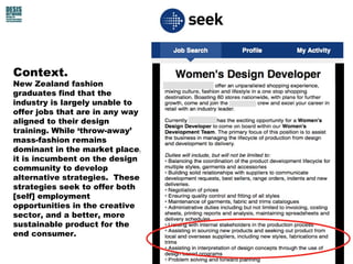 Context.
New Zealand fashion
graduates find that the
industry is largely unable to
offer jobs that are in any way
aligned to their design
training. While ‘throw-away’
mass-fashion remains
dominant in the market place,
it is incumbent on the design
community to develop
alternative strategies. These
strategies seek to offer both
[self] employment
opportunities in the creative
sector, and a better, more
sustainable product for the
end consumer.
 