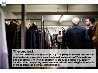 The project.
Creative Common Occupation (CCO) is a group of recent fashion and
textile design graduates from Auckland University of Technology.
The collective is working together to produce design-led, quality
local product; exploring new commercialisation strategies to enable
them to thrive as creative practitioners.
 