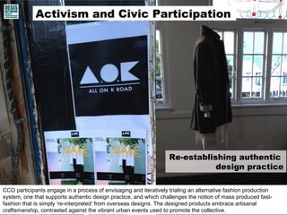 Activism and Civic Participation
CCO participants engage in a process of envisaging and iteratively trialing an alternative fashion production
system, one that supports authentic design practice, and which challenges the notion of mass produced fast-
fashion that is simply ‘re-interpreted’ from overseas designs. The designed products embrace artisanal
craftsmanship, contrasted against the vibrant urban events used to promote the collective.
Re-establishing authentic
design practice
 