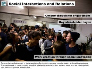 Community events are used to showcase the collective to consumers, industry players and aspiring designers.
The events seek to foster mutually beneficial relationships with suppliers and end users, and are characterised
by a sense of optimism and inclusion.
Work creation through social innovation
Consumer/designer engagement
Social Interactions and Relations
Key stakeholder buy-in
 