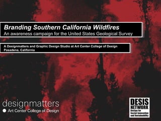 Branding Southern California Wildfires An awareness campaign for the United States Geological Survey  A Designmatters and Graphic Design Studio at Art Center College of Design Pasadena, California 