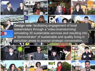 Design role:  facilitating engagement of local stakeholders through a 'video-brainstorming' simulating 30 sustainable services  and resulting into a 'demonstrator' of sustainable and quality living in periurban areas to prompt strategic conversation...   