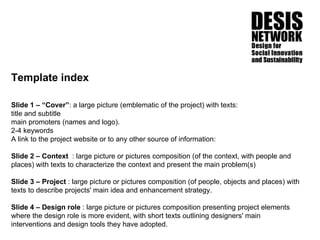Template index

Slide 1 – “Cover”: a large picture (emblematic of the project) with texts:
title and subtitle
main promoters (names and logo).
2-4 keywords
A link to the project website or to any other source of information:

Slide 2 – Context : large picture or pictures composition (of the context, with people and
places) with texts to characterize the context and present the main problem(s)

Slide 3 – Project : large picture or pictures composition (of people, objects and places) with
texts to describe projects' main idea and enhancement strategy.

Slide 4 – Design role : large picture or pictures composition presenting project elements
where the design role is more evident, with short texts outlining designers' main
interventions and design tools they have adopted.
 