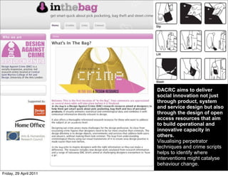DACRC aims to deliver
                        social innovation not just
                        through product, system
                        and service design but also
                        through the design of open
                        access resources that aim
                        to build operational and
                        innovative capacity in
                        others.
                        Visualising perpetrator
                        techniques and crime scripts
                        helps to identify where
                        interventions might catalyse
                        behaviour change.
Friday, 29 April 2011
 
