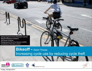 Design Against Crime Research Centre
Bikeoff Research Initiative
Jill Dando Institute
Designing for the 21st Century, AHRC
University of the Arts London



                        Bikeoff - Adam Thorpe
                        Increasing cycle use by reducing cycle theft



Friday, 29 April 2011
 