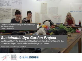 Central Saint Martins College of Arts and Design
BA Textile Design
Global Generation

Sustainable Dye Garden Project
Sustainability in the Curriculum Development Funding: Enhancing the
understanding of sustainable textile design processes
Project Team: Linda Florence, Anne Marr

 