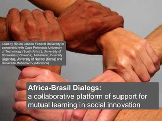 Click on the icon below to insert a key image showing the  project as a whole...   Choose the most characteristic, recognisable image to make the cover of the presentation...  Insert also the  logos/names  of the main institutions involved in the project...  Africa-Brasil Dialogs: a collaborative platform of support for mutual learning in social innovation Lead by Rio de Janeiro Federal University in partnership with Cape Peninsula University of Technology (South Africa), University of Botswana (Botswana), Makerere University (Uganda), University of Nairobi (Kenia) and Université Mohamed V (Morocco) 