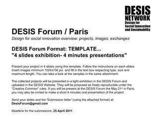 DESIS Forum / Paris Design for social innovation overview: projects, images, exchanges DESIS Forum Format: TEMPLATE... &quot;4 slides exhibition- 4 minutes presentations&quot; Present your project in 4 slides using this template. Follow the instructions on each slides. Insert images minimum 1024x756 pix. and fill in the text box respecting type, size and maximum length. You can take a look at the samples in the same attachment.. The collected projects will be presented in a light exhibition in the DESIS Forum and uploaded in the DESIS Website. They will be proposed as freely reproducible under the “Creative Common” rules. If you will be present at the DESIS Forum the May 21 st  in Paris, you may also be invited to make a short 4 minutes oral presentation of the project.  Send your slides and the 'Submission letter' (using the attached format) at:  DesisForum@gmail.com  Deadline for the submissions:  25 April 2011   