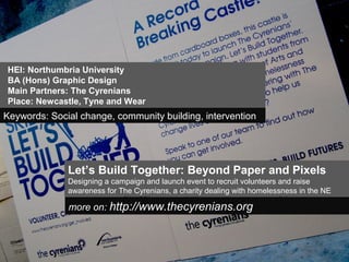Let’s Build Together: Beyond Paper and Pixels
Designing a campaign and launch event to recruit volunteers and raise
awareness for The Cyrenians, a charity dealing with homelessness in the NE
more on: http://www.thecyrenians.org
HEI: Northumbria University
BA (Hons) Graphic Design
Main Partners: The Cyrenians
Place: Newcastle, Tyne and Wear
Keywords: Social change, community building, intervention
 