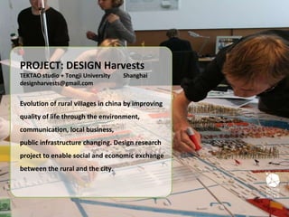 PROJECT: DESIGN Harvests TEKTAO studio + Tongji University  Shanghai [email_address] Evolution of rural villages in china by improving quality of life through the environment, communication, local business, public infrastructure changing. Design research project to enable social and economic exchange between the rural and the city. 