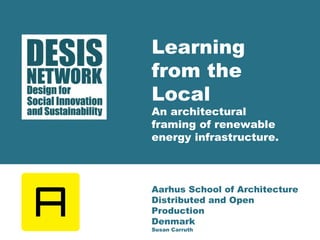 Learning 
from the 
Local 
An architectural 
framing of renewable 
energy infrastructure. 
Aarhus School of Architecture 
Distributed and Open 
Production 
Denmark 
Susan Carruth 
 