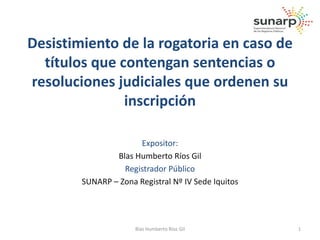 Desistimiento de la rogatoria en caso de 
títulos que contengan sentencias o 
resoluciones judiciales que ordenen su 
inscripción 
Expositor: 
Blas Humberto Ríos Gil 
Registrador Público 
SUNARP – Zona Registral Nº IV Sede Iquitos 
Blas Humberto Ríos Gil 1 
 