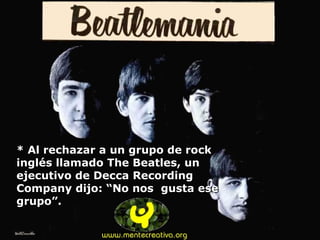 * Al rechazar a un grupo de rock inglés llamado The Beatles, un ejecutivo de Decca Recording Company dijo: “No nos  gusta ese grupo”. 