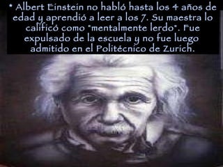 * Albert Einstein no habló hasta los 4 años de edad y aprendió a leer a los 7. Su maestra lo calificó como "mentalmente lerdo". Fue expulsado de la escuela y no fue luego  admitido en el Politécnico de Zurich. 