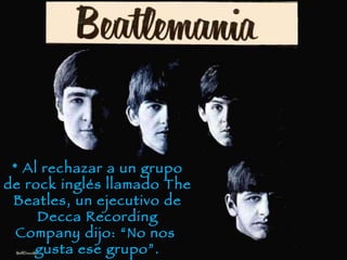 * Al rechazar a un grupo de rock inglés llamado The Beatles, un ejecutivo de Decca Recording Company dijo: “No nos gusta ese grupo”.