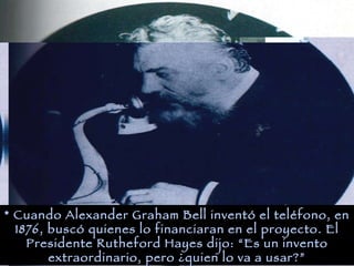 * Cuando Alexander Graham Bell inventó el teléfono, en 1876, buscó quienes lo financiaran en el proyecto. El Presidente Rutheford Hayes dijo: “Es un invento extraordinario, pero ¿quien lo va a usar?”
