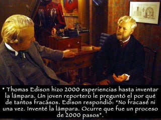 * Thomas Edison hizo 2000 experiencias hasta inventar la lámpara. Un joven reportero le preguntó el por qué de tantos fracasos. Edison respondió: “No fracasé ni una vez. Inventé la lámpara. Ocurre que fue un proceso de 2000 pasos”.