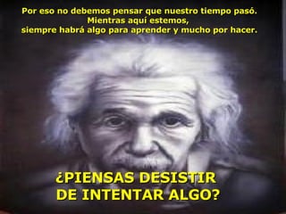 Por eso no debemos pensar que nuestro tiempo pasó. Mientras aquí estemos,  siempre habrá algo para aprender y mucho por hacer. ¿PIENSAS DESISTIR  DE INTENTAR ALGO ? 