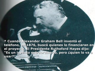 * Cuando Alexander Graham Bell inventó el teléfono, en 1876, buscó quienes lo financiaran en el proyecto. El Presidente Rutheford Hayes dijo: “Es un invento extraordinario, pero ¿quien lo va a usar?” 