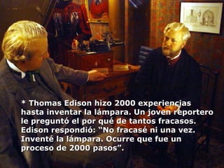 * Thomas Edison hizo 2000 experiencias hasta inventar la lámpara. Un joven reportero le preguntó el por qué de tantos fracasos. Edison respondió: “No fracasé ni una vez. Inventé la lámpara. Ocurre que fue un proceso de 2000 pasos”. 