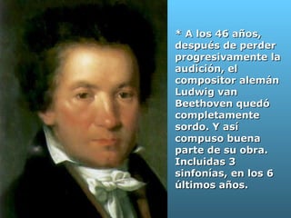 * A los 46 años, después de perder progresivamente la audición, el  compositor alemán Ludwig van Beethoven quedó completamente sordo. Y así compuso buena parte de su obra. Incluidas 3 sinfonías, en los 6 últimos años.  