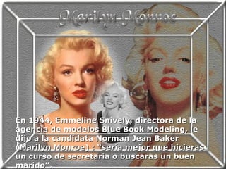 En 1944, Emmeline Snively, directora de la agencia de modelos Blue Book Modeling, le dijo a la candidata Norman Jean Baker (Marilyn Monroe) : “sería mejor que hicieras un curso de secretaria o buscaras un buen marido”. 