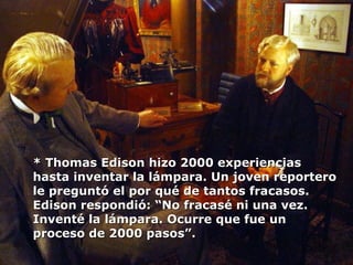 * Thomas Edison hizo 2000 experiencias hasta inventar la lámpara. Un joven reportero le preguntó el por qué de tantos fracasos. Edison respondió: “No fracasé ni una vez. Inventé la lámpara. Ocurre que fue un proceso de 2000 pasos”. 