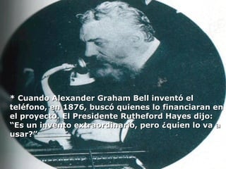 * Cuando Alexander Graham Bell inventó el teléfono, en 1876, buscó quienes lo financiaran en el proyecto. El Presidente Rutheford Hayes dijo: “Es un invento extraordinario, pero ¿quien lo va a usar?” 